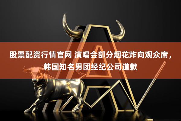 股票配资行情官网 演唱会部分烟花炸向观众席，韩国知名男团经纪公司道歉