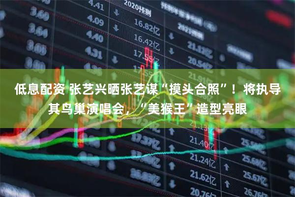 低息配资 张艺兴晒张艺谋“摸头合照”！将执导其鸟巢演唱会，“美猴王”造型亮眼