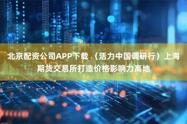 北京配资公司APP下载 （活力中国调研行）上海期货交易所打造价格影响力高地