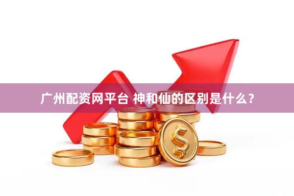 广州配资网平台 神和仙的区别是什么？