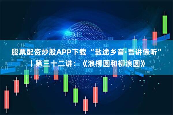 股票配资炒股APP下载 “盐途乡音·吾讲倷听”丨第三十二讲：《浪柳圆和柳浪圆》