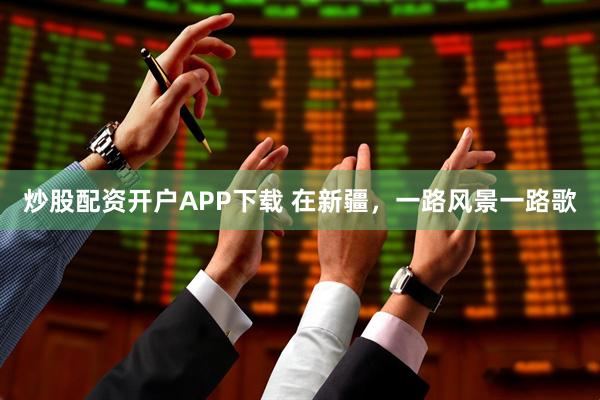 炒股配资开户APP下载 在新疆，一路风景一路歌