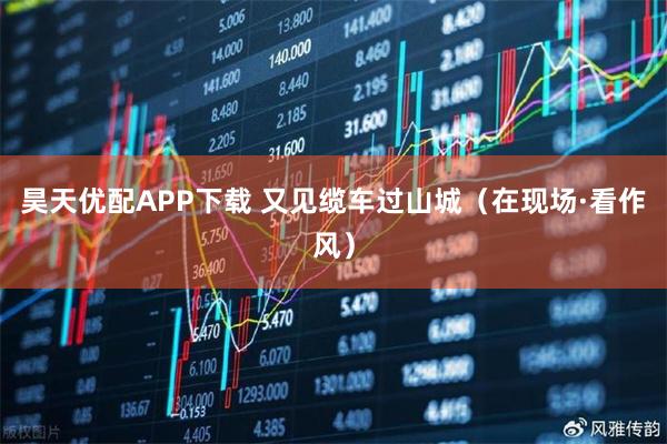 昊天优配APP下载 又见缆车过山城（在现场·看作风）