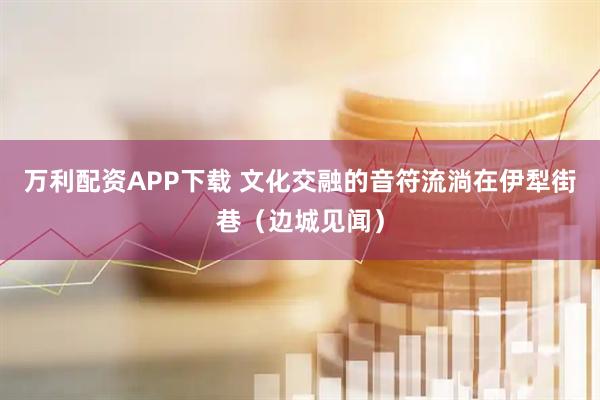 万利配资APP下载 文化交融的音符流淌在伊犁街巷（边城见闻）