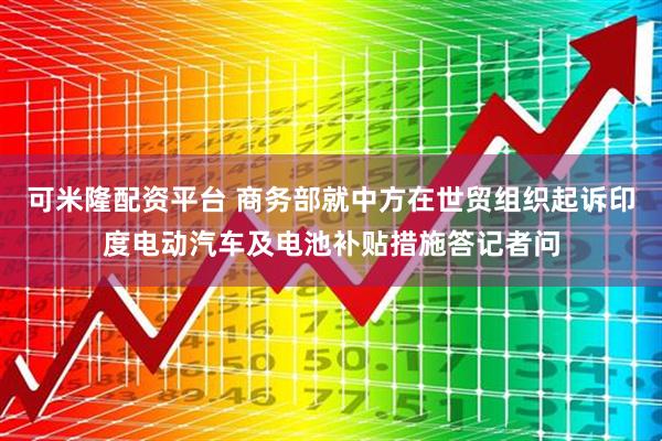可米隆配资平台 商务部就中方在世贸组织起诉印度电动汽车及电池补贴措施答记者问