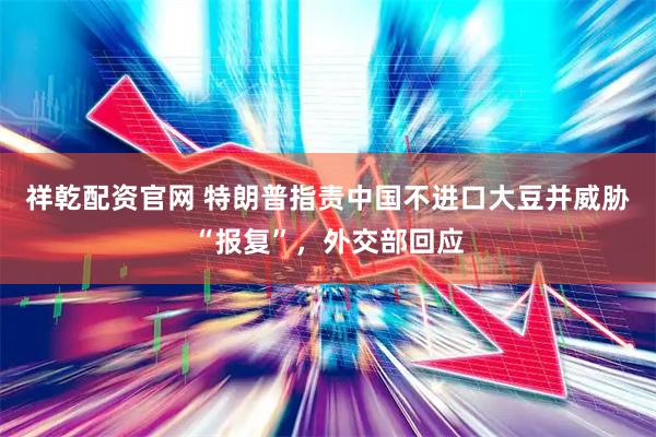 祥乾配资官网 特朗普指责中国不进口大豆并威胁“报复”，外交部回应
