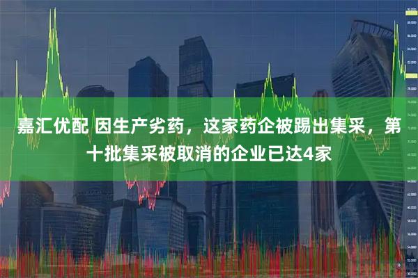 嘉汇优配 因生产劣药，这家药企被踢出集采，第十批集采被取消的企业已达4家