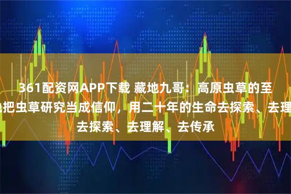 361配资网APP下载 藏地九哥：高原虫草的至尊传奇， 他把虫草研究当成信仰，用二十年的生命去探索、去理解、去传承