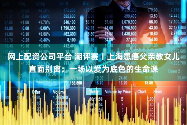 网上配资公司平台 潮评赛丨上海患癌父亲教女儿直面别离：一场以爱为底色的生命课