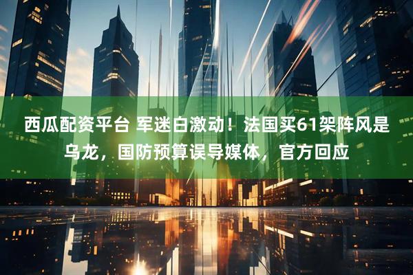 西瓜配资平台 军迷白激动！法国买61架阵风是乌龙，国防预算误导媒体，官方回应