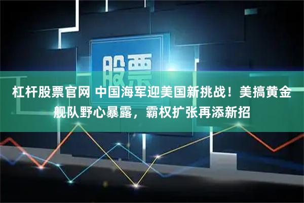 杠杆股票官网 中国海军迎美国新挑战！美搞黄金舰队野心暴露，霸权扩张再添新招