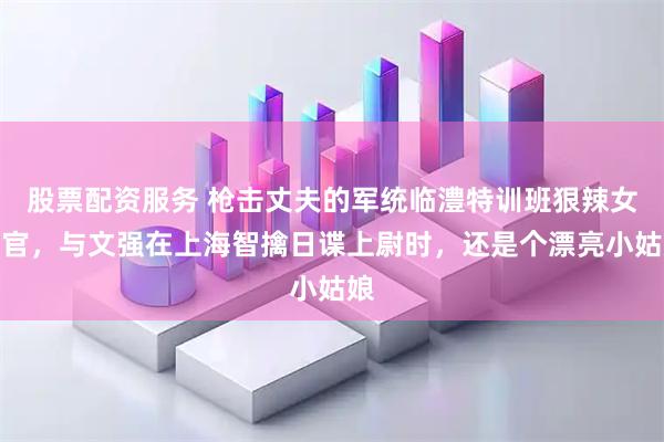 股票配资服务 枪击丈夫的军统临澧特训班狠辣女教官，与文强在上海智擒日谍上尉时，还是个漂亮小姑娘