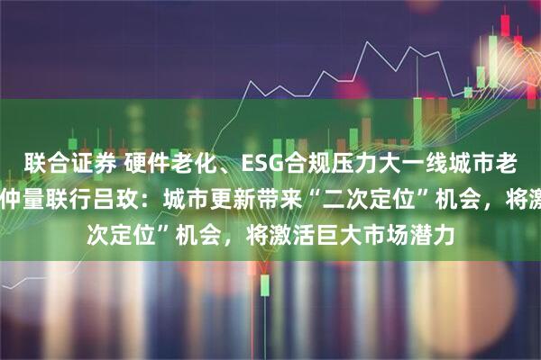 联合证券 硬件老化、ESG合规压力大一线城市老旧商办资产增多 仲量联行吕玫：城市更新带来“二次定位”机会，将激活巨大市场潜力
