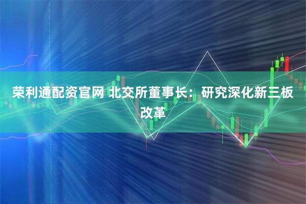 荣利通配资官网 北交所董事长：研究深化新三板改革
