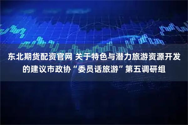 东北期货配资官网 关于特色与潜力旅游资源开发的建议市政协“委员话旅游”第五调研组