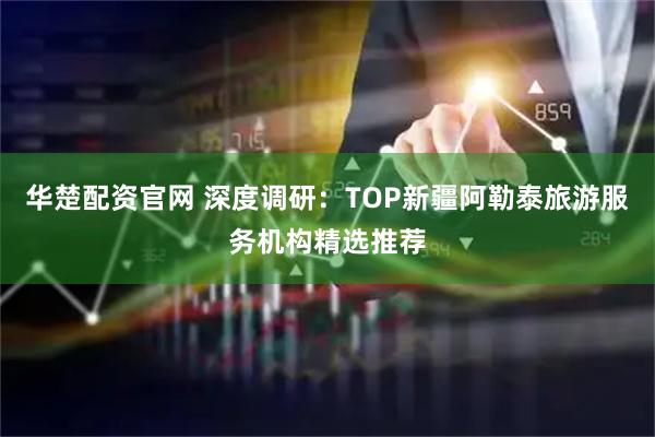 华楚配资官网 深度调研：TOP新疆阿勒泰旅游服务机构精选推荐