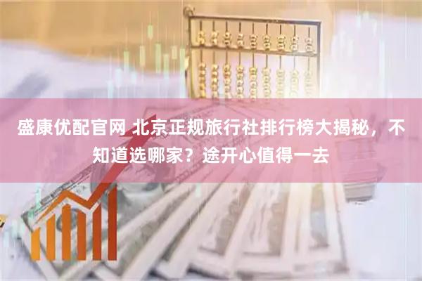 盛康优配官网 北京正规旅行社排行榜大揭秘，不知道选哪家？途开心值得一去
