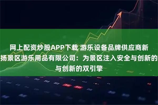网上配资炒股APP下载 游乐设备品牌供应商新乡市名扬景区游乐用品有限公司：为景区注入安全与创新的双引擎
