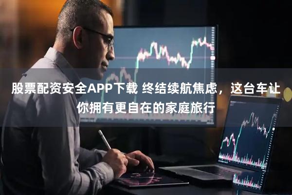 股票配资安全APP下载 终结续航焦虑，这台车让你拥有更自在的家庭旅行