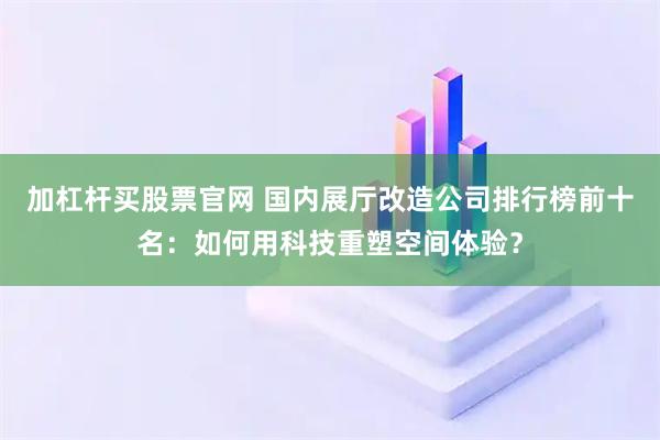 加杠杆买股票官网 国内展厅改造公司排行榜前十名：如何用科技重塑空间体验？