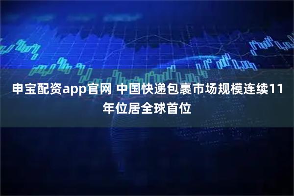 申宝配资app官网 中国快递包裹市场规模连续11年位居全球首位