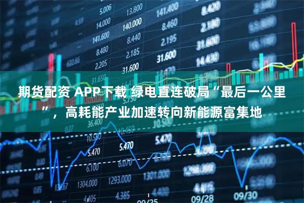 期货配资 APP下载 绿电直连破局“最后一公里”，高耗能产业加速转向新能源富集地