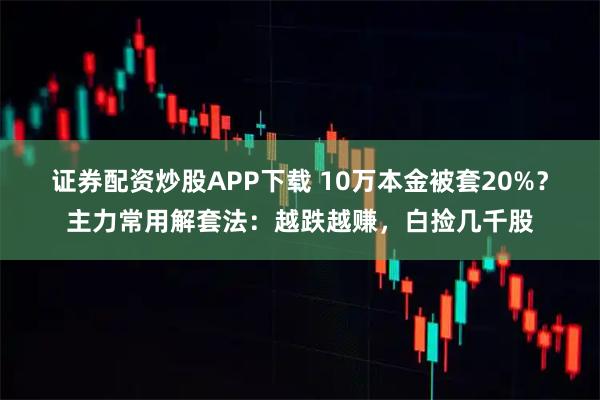 证券配资炒股APP下载 10万本金被套20%？主力常用解套法：越跌越赚，白捡几千股