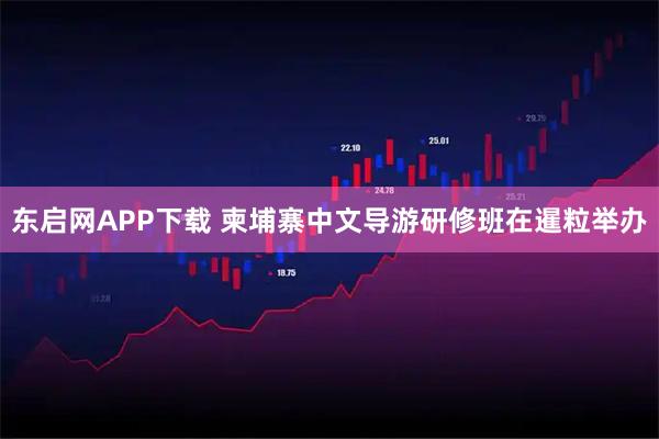 东启网APP下载 柬埔寨中文导游研修班在暹粒举办
