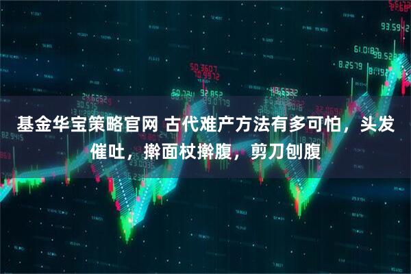 基金华宝策略官网 古代难产方法有多可怕，头发催吐，擀面杖擀腹，剪刀刨腹