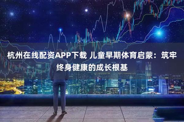 杭州在线配资APP下载 儿童早期体育启蒙：筑牢终身健康的成长根基