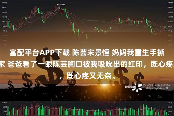 富配平台APP下载 陈芸宋景恒 妈妈我重生手撕极品一家 爸爸看了一眼陈芸胸口被我吸吮出的红印，既心疼又无奈。