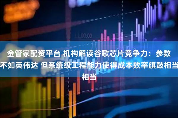 金管家配资平台 机构解读谷歌芯片竞争力：参数不如英伟达 但系统级工程能力使得成本效率旗鼓相当