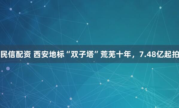 民信配资 西安地标“双子塔”荒芜十年，7.48亿起拍