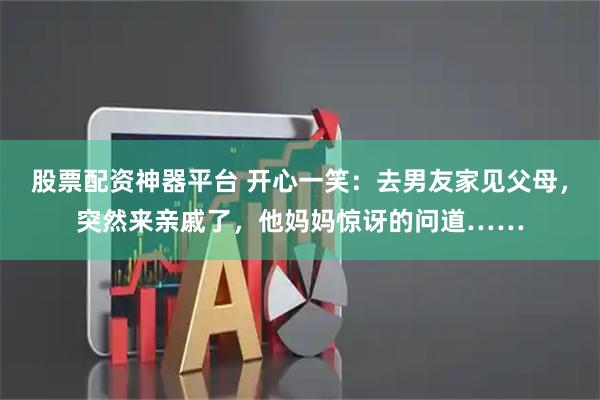 股票配资神器平台 开心一笑：去男友家见父母，突然来亲戚了，他妈妈惊讶的问道……
