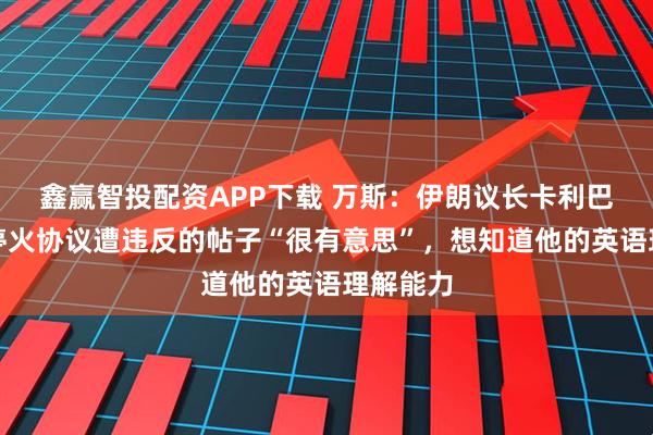 鑫赢智投配资APP下载 万斯：伊朗议长卡利巴夫关于停火协议遭违反的帖子“很有意思”，想知道他的英语理解能力