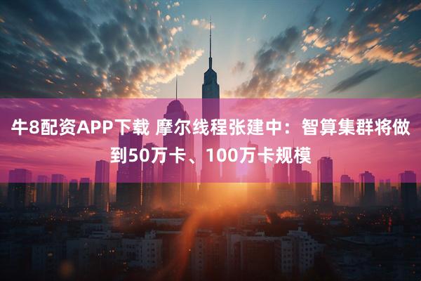 牛8配资APP下载 摩尔线程张建中：智算集群将做到50万卡、100万卡规模