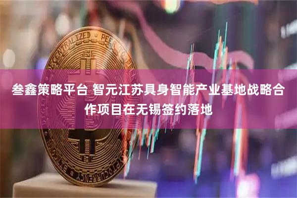 叁鑫策略平台 智元江苏具身智能产业基地战略合作项目在无锡签约落地