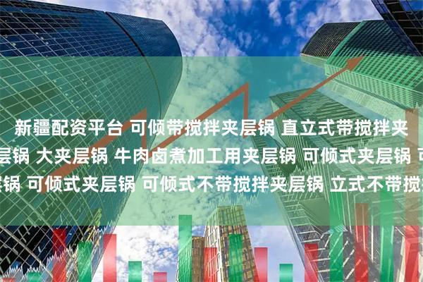 新疆配资平台 可倾带搅拌夹层锅 直立式带搅拌夹层锅 直立式带搅拌夹层锅 大夹层锅 牛肉卤煮加工用夹层锅 可倾式夹层锅 可倾式不带搅拌夹层锅 立式不带搅拌夹层锅