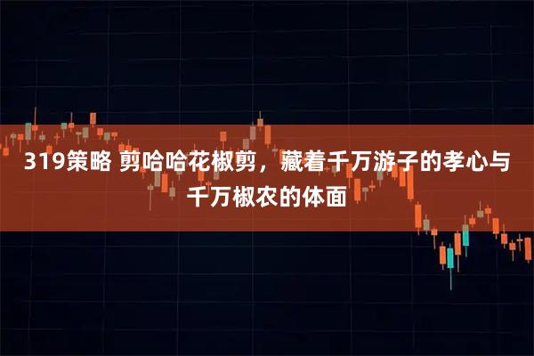 319策略 剪哈哈花椒剪，藏着千万游子的孝心与千万椒农的体面