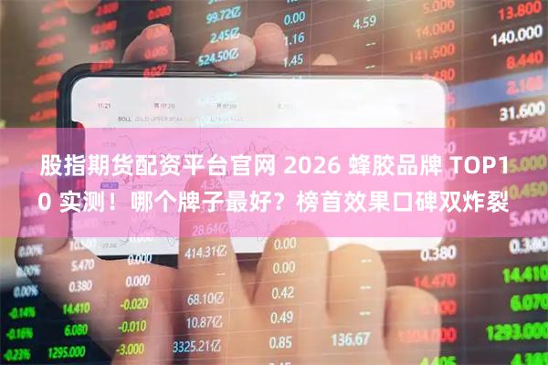 股指期货配资平台官网 2026 蜂胶品牌 TOP10 实测！哪个牌子最好？榜首效果口碑双炸裂