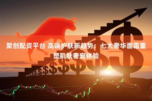 聚创配资平台 高端护肤新趋势：七大奢华面霜重塑肌肤奢宠体验