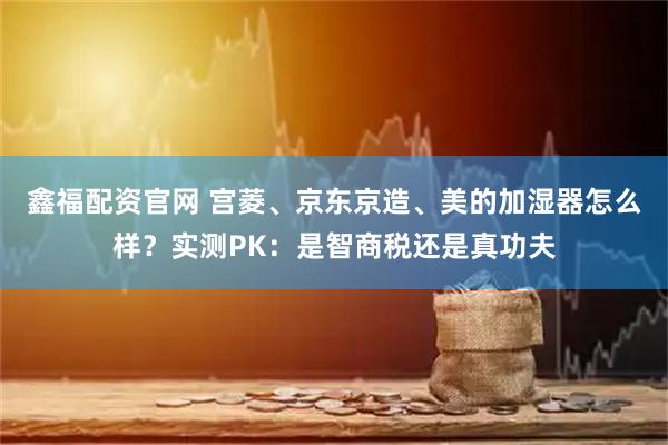 鑫福配资官网 宫菱、京东京造、美的加湿器怎么样？实测PK：是智商税还是真功夫