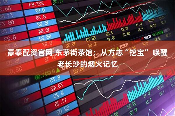 豪泰配资官网 东茅街茶馆：从方志“挖宝” 唤醒老长沙的烟火记忆