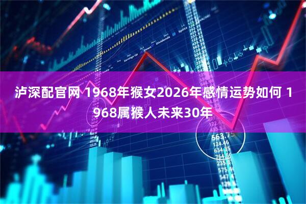 泸深配官网 1968年猴女2026年感情运势如何 1968属猴人未来30年