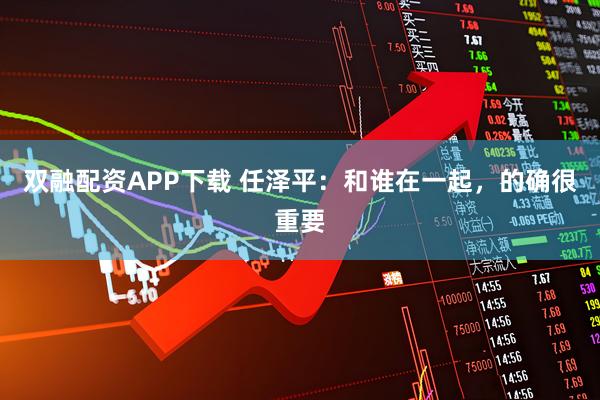 双融配资APP下载 任泽平：和谁在一起，的确很重要