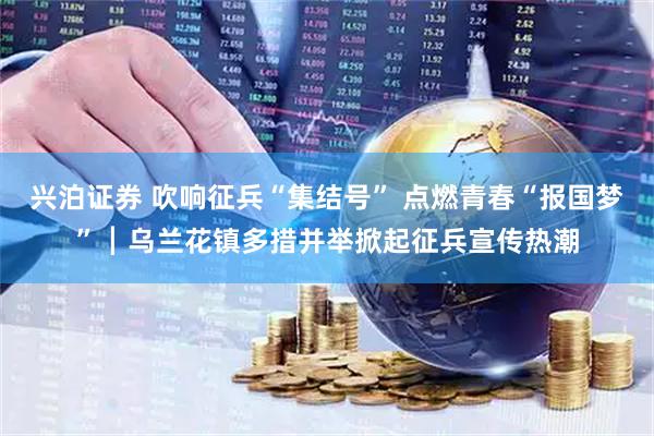 兴泊证券 吹响征兵“集结号” 点燃青春“报国梦”┃乌兰花镇多措并举掀起征兵宣传热潮