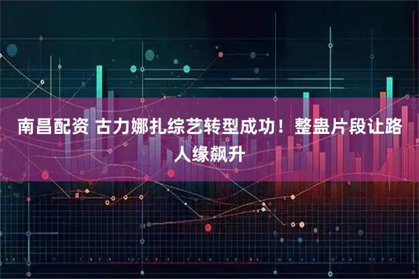 南昌配资 古力娜扎综艺转型成功！整蛊片段让路人缘飙升