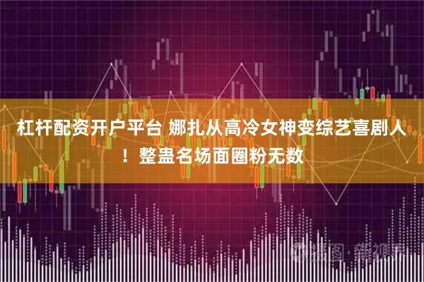 杠杆配资开户平台 娜扎从高冷女神变综艺喜剧人！整蛊名场面圈粉无数