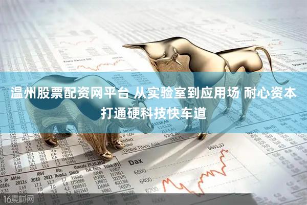 温州股票配资网平台 从实验室到应用场 耐心资本打通硬科技快车道