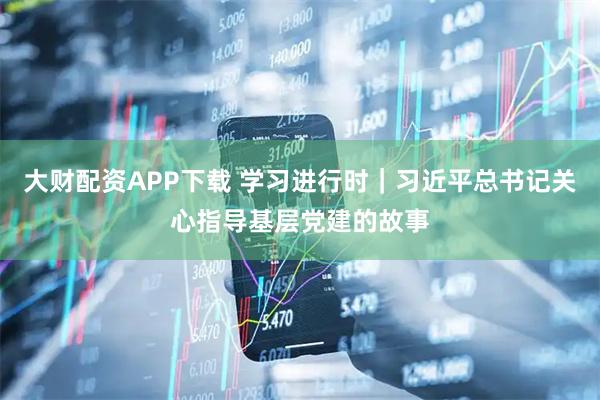 大财配资APP下载 学习进行时｜习近平总书记关心指导基层党建的故事